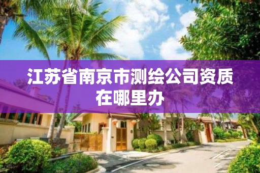 江苏省南京市测绘公司资质在哪里办 江苏省南京市测绘公司资质在哪里办