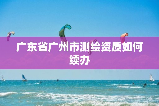 广东省广州市测绘资质如何续办