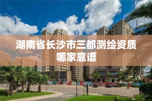 湖南省长沙市三都测绘资质哪家靠谱 湖南省长沙市三都测绘资质哪家靠谱