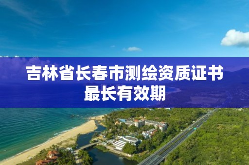 吉林省长春市测绘资质证书最长有效期 吉林省长春市测绘资质证书最长有效期