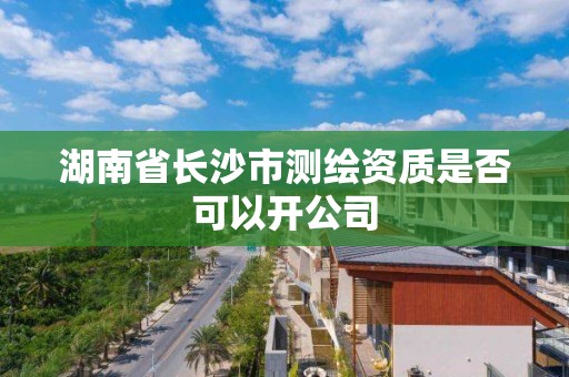湖南省长沙市测绘资质是否可以开公司