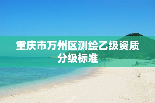 重庆市万州区测绘乙级资质分级标准 重庆市万州区测绘乙级资质分级标准