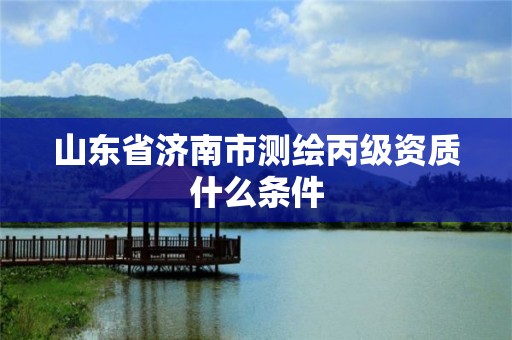 山东省济南市测绘丙级资质什么条件 山东省济南市测绘丙级资质什么条件