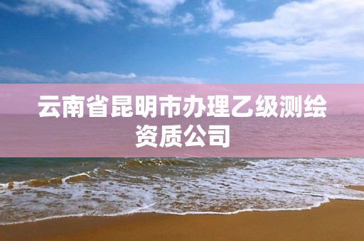 云南省昆明市办理乙级测绘资质公司