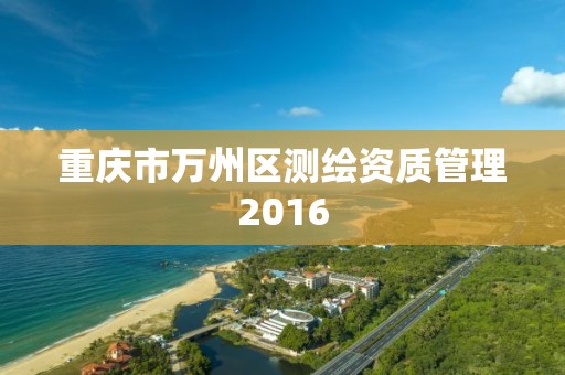 重庆市万州区测绘资质管理2016 重庆市万州区测绘资质管理2016