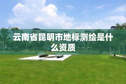 云南省昆明市地标测绘是什么资质 云南省昆明市地标测绘是什么资质