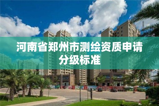 河南省郑州市测绘资质申请分级标准 河南省郑州市测绘资质申请分级标准