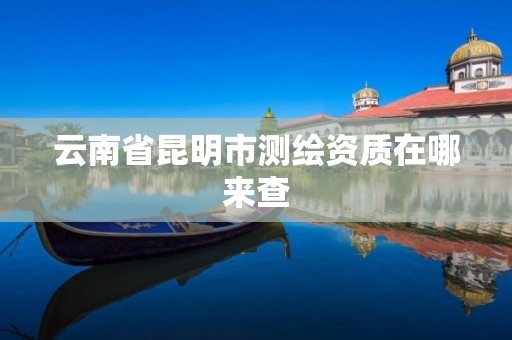 云南省昆明市测绘资质在哪来查 云南省昆明市测绘资质在哪来查