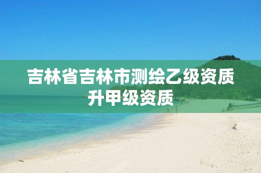 吉林省吉林市测绘乙级资质升甲级资质 吉林省吉林市测绘乙级资质升甲级资质