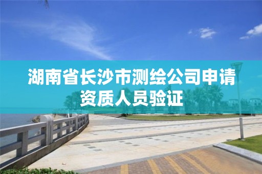 湖南省长沙市测绘公司申请资质人员验证 湖南省长沙市测绘公司申请资质人员验证