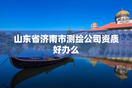 山东省济南市测绘公司资质好办么 山东省济南市测绘公司资质好办么