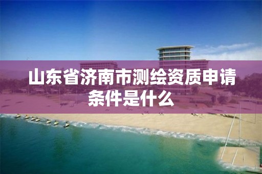 山东省济南市测绘资质申请条件是什么 山东省济南市测绘资质申请条件是什么