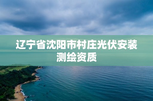 辽宁省沈阳市村庄光伏安装测绘资质 辽宁省沈阳市村庄光伏安装测绘资质