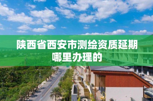 陕西省西安市测绘资质延期哪里办理的 陕西省西安市测绘资质延期哪里办理的