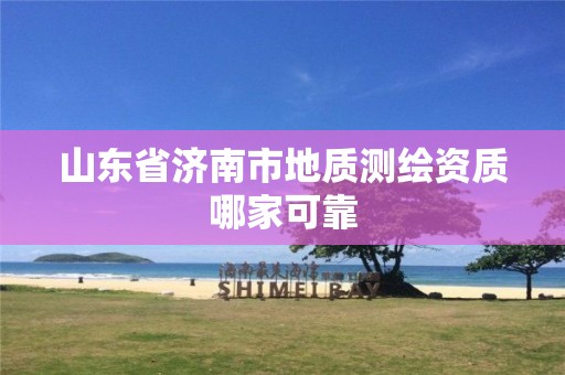 山东省济南市地质测绘资质哪家可靠 山东省济南市地质测绘资质哪家可靠