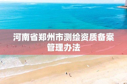 河南省郑州市测绘资质备案管理办法 河南省郑州市测绘资质备案管理办法