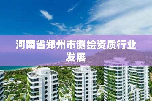 河南省郑州市测绘资质行业发展 河南省郑州市测绘资质行业发展