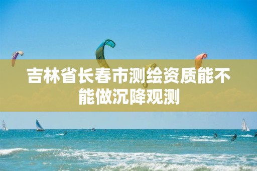 吉林省长春市测绘资质能不能做沉降观测