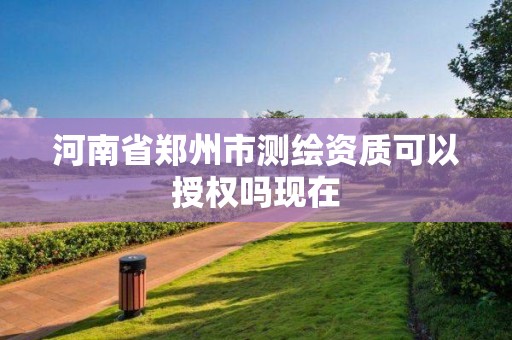 河南省郑州市测绘资质可以授权吗现在 河南省郑州市测绘资质可以授权吗现在