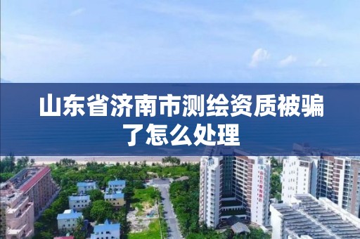 山东省济南市测绘资质被骗了怎么处理 山东省济南市测绘资质被骗了怎么处理