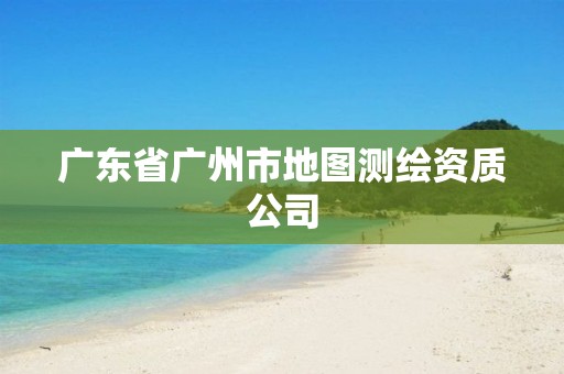 广东省广州市地图测绘资质公司 广东省广州市地图测绘资质公司