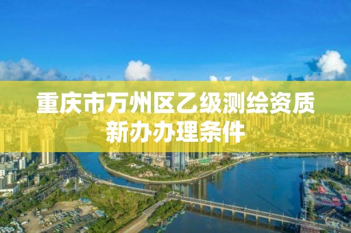 重庆市万州区乙级测绘资质新办办理条件