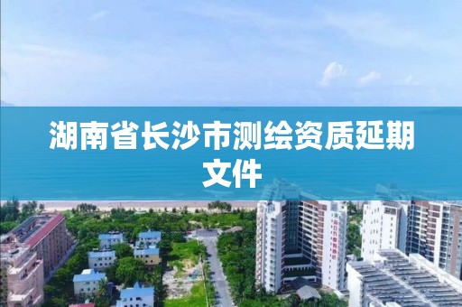 湖南省长沙市测绘资质延期文件 湖南省长沙市测绘资质延期文件