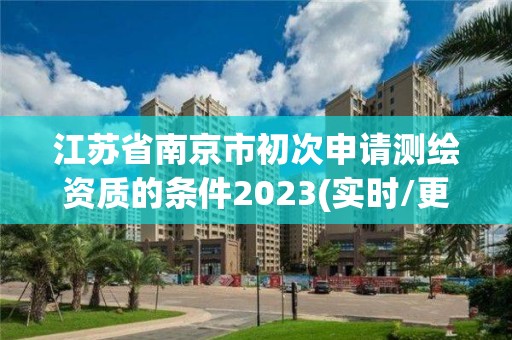 江苏省南京市初次申请测绘资质的条件2023(实时/更新中) 江苏省南京市初次申请测绘资质的条件2023(实时/更新中)