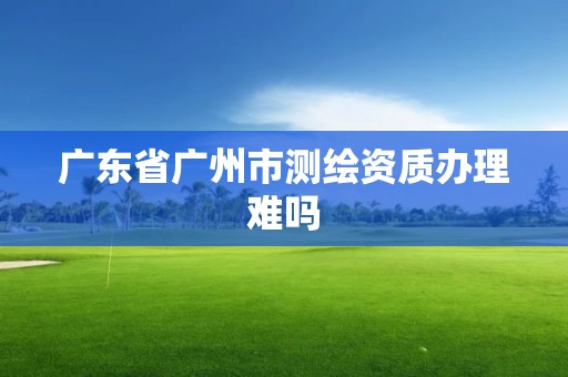 广东省广州市测绘资质办理难吗 广东省广州市测绘资质办理难吗