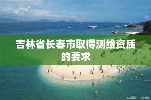吉林省长春市取得测绘资质的要求 吉林省长春市取得测绘资质的要求
