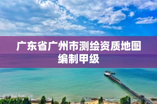 广东省广州市测绘资质地图编制甲级 广东省广州市测绘资质地图编制甲级