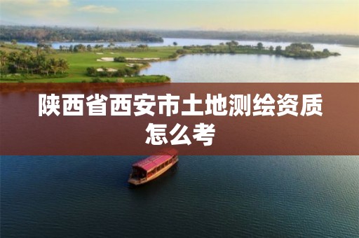 陕西省西安市土地测绘资质怎么考 陕西省西安市土地测绘资质怎么考