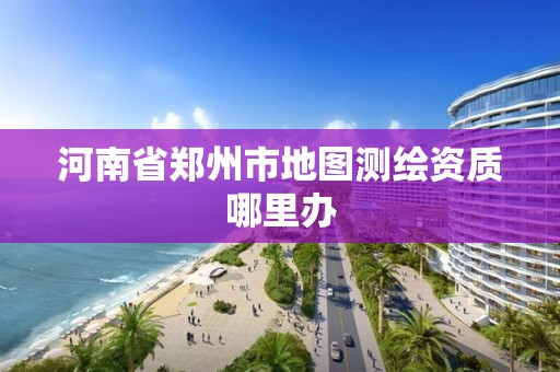 河南省郑州市地图测绘资质哪里办 河南省郑州市地图测绘资质哪里办