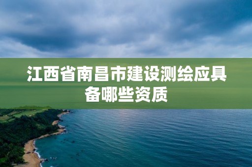 江西省南昌市建设测绘应具备哪些资质 江西省南昌市建设测绘应具备哪些资质