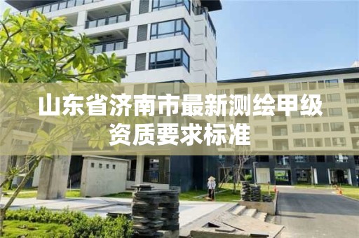 山东省济南市最新测绘甲级资质要求标准 山东省济南市最新测绘甲级资质要求标准