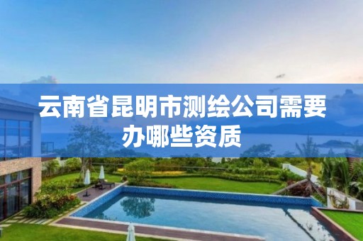 云南省昆明市测绘公司需要办哪些资质