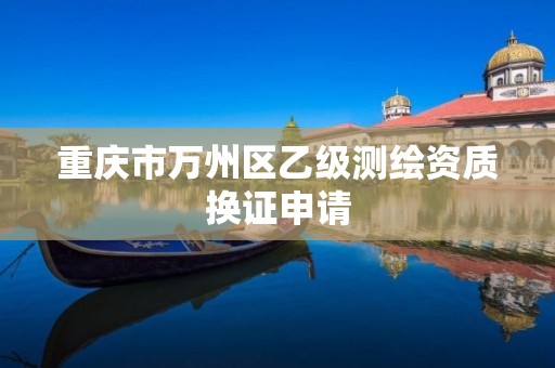 重庆市万州区乙级测绘资质换证申请 重庆市万州区乙级测绘资质换证申请