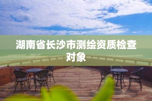 湖南省长沙市测绘资质检查对象 湖南省长沙市测绘资质检查对象