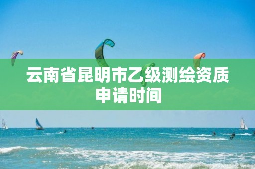 云南省昆明市乙级测绘资质申请时间 云南省昆明市乙级测绘资质申请时间