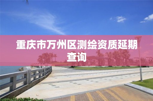重庆市万州区测绘资质延期查询 重庆市万州区测绘资质延期查询