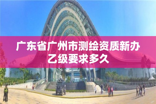 广东省广州市测绘资质新办乙级要求多久