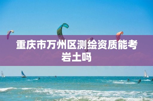 重庆市万州区测绘资质能考岩土吗 重庆市万州区测绘资质能考岩土吗