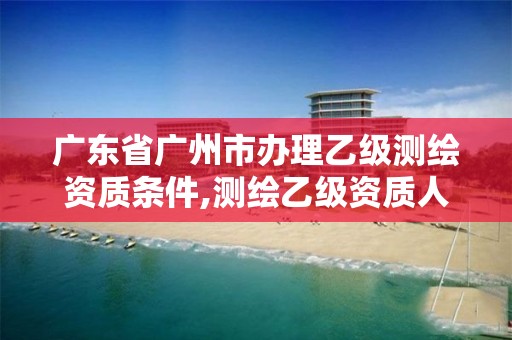 广东省广州市办理乙级测绘资质条件,测绘乙级资质人员条件 广东省广州市办理乙级测绘资质条件,测绘乙级资质人员条件