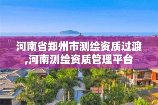 河南省郑州市测绘资质过渡,河南测绘资质管理平台 河南省郑州市测绘资质过渡,河南测绘资质管理平台