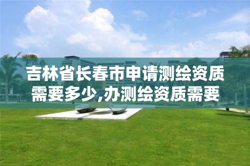 吉林省长春市申请测绘资质需要多少,办测绘资质需要多长时间什么流程在哪个部门审批 吉林省长春市申请测绘资质需要多少,办测绘资质需要多长时间什么流程在哪个部门审批