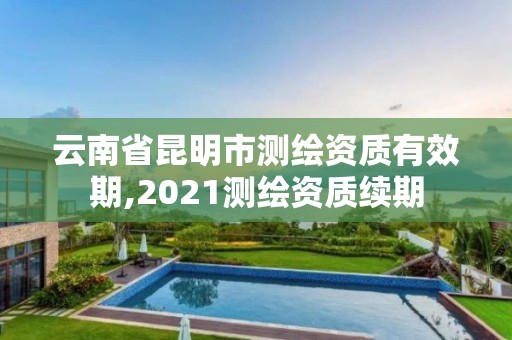 云南省昆明市测绘资质有效期,2021测绘资质续期