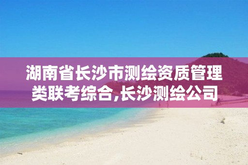 湖南省长沙市测绘资质管理类联考综合,长沙测绘公司资质有哪家。 湖南省长沙市测绘资质管理类联考综合,长沙测绘公司资质有哪家。