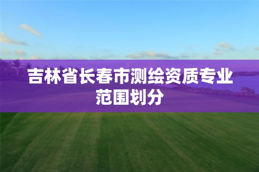 吉林省长春市测绘资质专业范围划分 吉林省长春市测绘资质专业范围划分