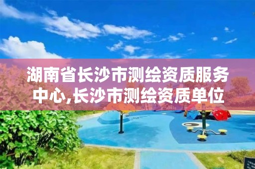 湖南省长沙市测绘资质服务中心,长沙市测绘资质单位名单 湖南省长沙市测绘资质服务中心,长沙市测绘资质单位名单