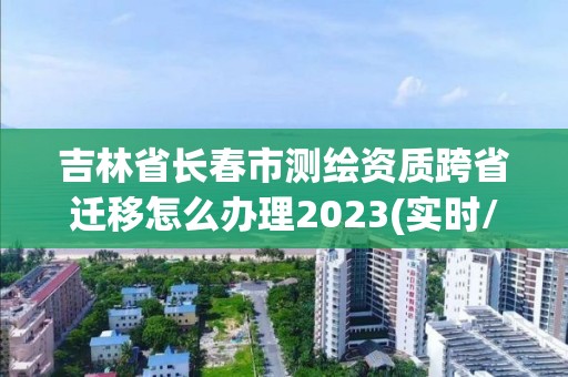 吉林省长春市测绘资质跨省迁移怎么办理2023(实时/更新中) 吉林省长春市测绘资质跨省迁移怎么办理2023(实时/更新中)